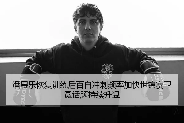 潘展乐恢复训练后百自冲刺频率加快世锦赛卫冕话题持续升温